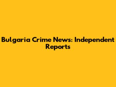 Bulgaria Crime News: Independent Reports