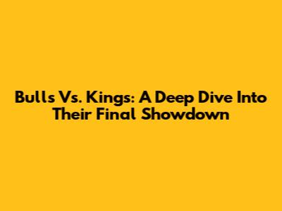 Bulls Vs. Kings: A Deep Dive Into Their Final Showdown