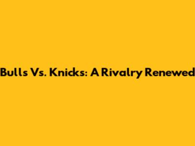 Bulls Vs. Knicks: A Rivalry Renewed