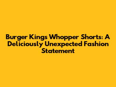 Burger King's Whopper Shorts: A Deliciously Unexpected Fashion Statement