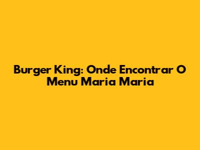 Burger King: Onde Encontrar O Menu Maria Maria