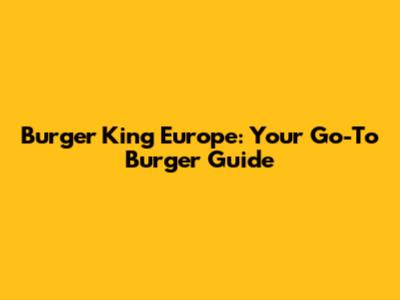 Burger King Europe: Your Go-To Burger Guide
