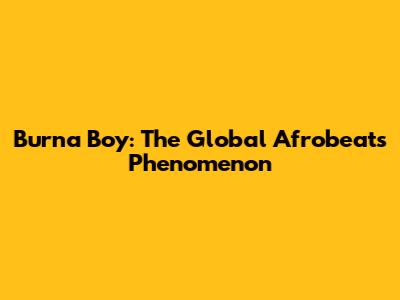 Burna Boy: The Global Afrobeats Phenomenon
