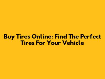 Buy Tires Online: Find The Perfect Tires For Your Vehicle