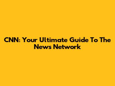 CNN: Your Ultimate Guide To The News Network