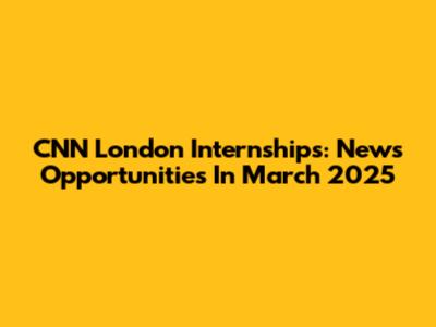 CNN London Internships: News Opportunities In March 2025