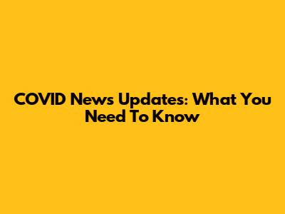 COVID News Updates: What You Need To Know