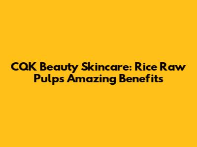 CQK Beauty Skincare: Rice Raw Pulp's Amazing Benefits
