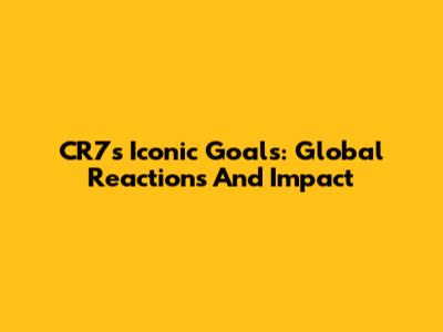 CR7's Iconic Goals: Global Reactions And Impact