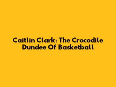 Caitlin Clark: The Crocodile Dundee Of Basketball