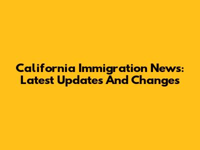California Immigration News: Latest Updates And Changes