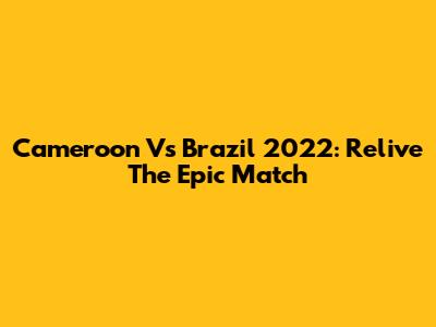 Cameroon Vs Brazil 2022: Relive The Epic Match