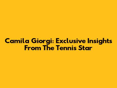 Camila Giorgi: Exclusive Insights From The Tennis Star
