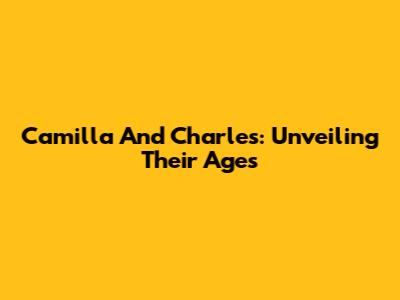Camilla And Charles: Unveiling Their Ages