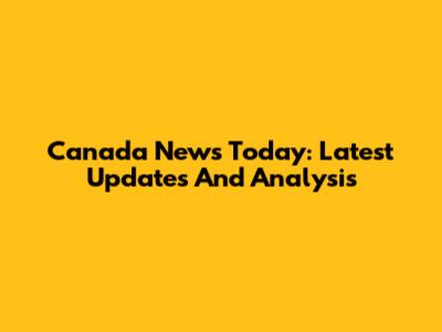 Canada News Today: Latest Updates And Analysis