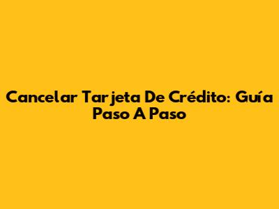 Cancelar Tarjeta De Crédito: Guía Paso A Paso