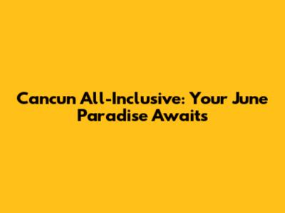 Cancun All-Inclusive: Your June Paradise Awaits