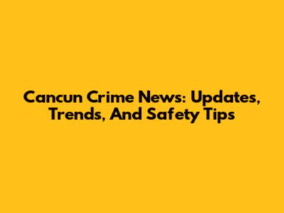Cancun Crime News: Updates, Trends, And Safety Tips