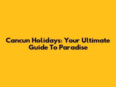 Cancun Holidays: Your Ultimate Guide To Paradise