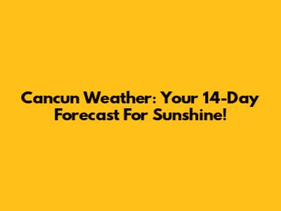 Cancun Weather: Your 14-Day Forecast For Sunshine!