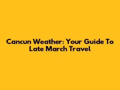 Cancun Weather: Your Guide To Late March Travel