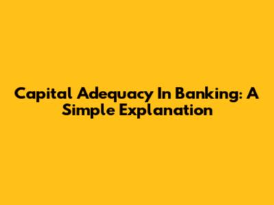 Capital Adequacy In Banking: A Simple Explanation