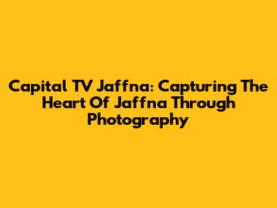 Capital TV Jaffna: Capturing The Heart Of Jaffna Through Photography