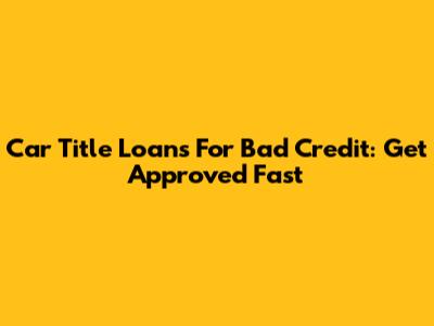 Car Title Loans For Bad Credit: Get Approved Fast