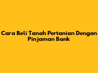 Cara Beli Tanah Pertanian Dengan Pinjaman Bank