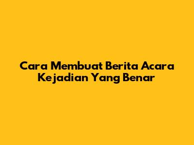 Cara Membuat Berita Acara Kejadian Yang Benar