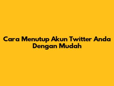 Cara Menutup Akun Twitter Anda Dengan Mudah