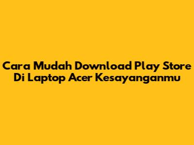 Cara Mudah Download Play Store Di Laptop Acer Kesayanganmu