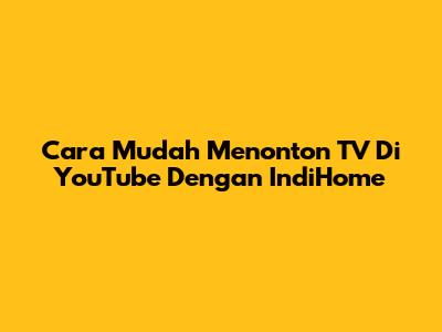 Cara Mudah Menonton TV Di YouTube Dengan IndiHome