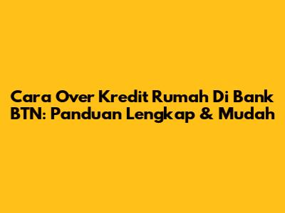 Cara Over Kredit Rumah Di Bank BTN: Panduan Lengkap & Mudah