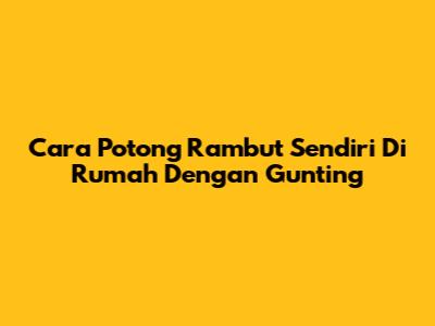 Cara Potong Rambut Sendiri Di Rumah Dengan Gunting