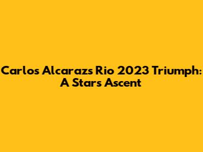 Carlos Alcaraz's Rio 2023 Triumph: A Star's Ascent