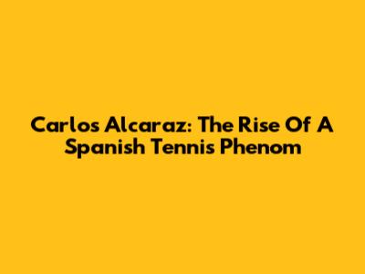 Carlos Alcaraz: The Rise Of A Spanish Tennis Phenom