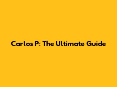 Carlos P: The Ultimate Guide