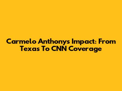Carmelo Anthony's Impact: From Texas To CNN Coverage