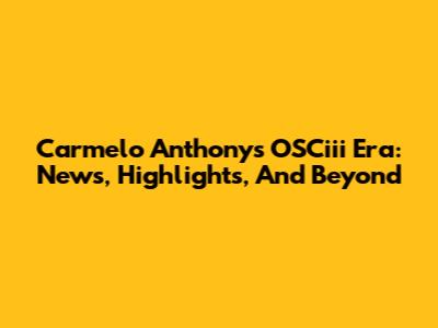 Carmelo Anthony's OSCiii Era: News, Highlights, And Beyond