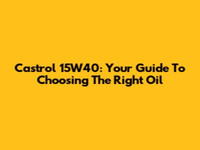Castrol 15W40: Your Guide To Choosing The Right Oil