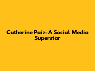 Catherine Paiz: A Social Media Superstar