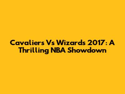 Cavaliers Vs Wizards 2017: A Thrilling NBA Showdown