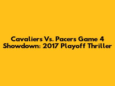 Cavaliers Vs. Pacers Game 4 Showdown: 2017 Playoff Thriller