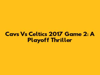 Cavs Vs Celtics 2017 Game 2: A Playoff Thriller
