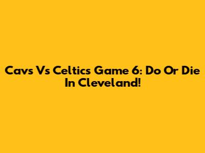 Cavs Vs Celtics Game 6: Do Or Die In Cleveland!