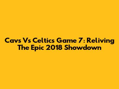 Cavs Vs Celtics Game 7: Reliving The Epic 2018 Showdown