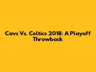 Cavs Vs. Celtics 2018: A Playoff Throwback