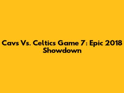 Cavs Vs. Celtics Game 7: Epic 2018 Showdown