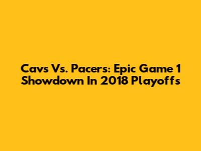 Cavs Vs. Pacers: Epic Game 1 Showdown In 2018 Playoffs